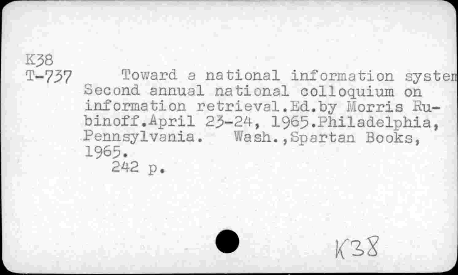 ﻿K38
T-757 Toward a national information systen Second annual national colloquium on information retrieval.Ed.by Morris Ru-binoff.April 23-24, 1965.Philadelphia, Pennsylvania.	Wash.,Spartan Books,
1965.
242 p.